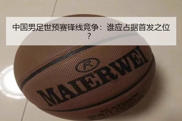 中国男足世预赛锋线竞争：谁应占据首发之位？